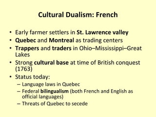 Cultural Dualism: French Early farmer settlers in  St. Lawrence valley Quebec  and  Montreal  as trading centers Trappers  and  traders  in Ohio–Mississippi–Great Lakes  Strong  cultural base  at time of British conquest (1763) Status today: Language laws in Quebec Federal  bilingualism  (both French and English as official languages) Threats of Quebec to secede 