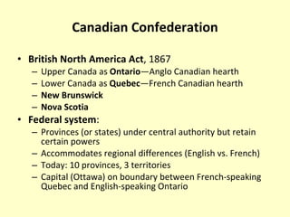 Canadian Confederation British North America Act , 1867 Upper Canada as  Ontario —Anglo Canadian hearth Lower Canada as  Quebec —French Canadian hearth New Brunswick Nova Scotia Federal system : Provinces (or states) under central authority but retain certain powers Accommodates regional differences (English vs. French) Today: 10 provinces, 3 territories Capital (Ottawa) on boundary between French-speaking Quebec and English-speaking Ontario 