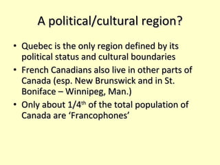 A political/cultural region? Quebec is the only region defined by its political status and cultural boundaries French Canadians also live in other parts of Canada (esp. New Brunswick and in St. Boniface – Winnipeg, Man.) Only about 1/4 th  of the total population of Canada are ‘Francophones’ 