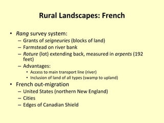 Rural Landscapes: French Rang  survey system: Grants of  seigneuries  (blocks of land) Farmstead on river bank Roture  (lot) extending back, measured in  arpents  (192 feet) Advantages: Access to main transport line (river) Inclusion of land of all types (swamp to upland) French out-migration United States (northern New England) Cities Edges of Canadian Shield 