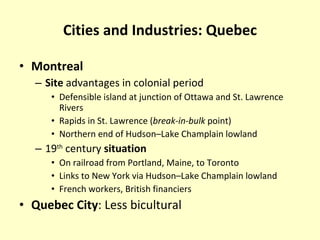 Cities and Industries: Quebec Montreal Site  advantages in colonial period Defensible island at junction of Ottawa and St. Lawrence Rivers Rapids in St. Lawrence ( break-in-bulk  point) Northern end of Hudson–Lake Champlain lowland 19 th  century  situation On railroad from Portland, Maine, to Toronto Links to New York via Hudson–Lake Champlain lowland French workers, British financiers Quebec City : Less bicultural 