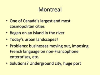 Montreal One of Canada’s largest and most cosmopolitan cities Began on an island in the river Today’s urban landscapes? Problems: businesses moving out, imposing French language on non-Francophone enterprises, etc. Solutions? Underground city, huge port 