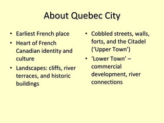 About Quebec City Earliest French place Heart of French Canadian identity and culture Landscapes: cliffs, river terraces, and historic buildings Cobbled streets, walls, forts, and the Citadel (‘Upper Town’) ‘ Lower Town’ – commercial development, river connections 