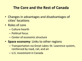 The Core and the Rest of Canada Changes in advantages and disadvantages of cities’ locations Roles of core Culture hearth Political focus Center of economic structure Space economy : Links to other regions Transportation via Great Lakes–St. Lawrence system, reinforced by road, rail, and air U.S. investment in Canada 