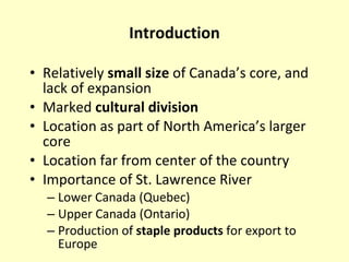 Introduction Relatively  small size  of Canada’s core, and lack of expansion Marked  cultural division Location as part of North America’s larger core Location far from center of the country Importance of St. Lawrence River Lower Canada (Quebec) Upper Canada (Ontario) Production of  staple products  for export to Europe 