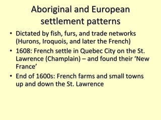 Aboriginal and European settlement patterns Dictated by fish, furs, and trade networks (Hurons, Iroquois, and later the French) 1608: French settle in Quebec City on the St. Lawrence (Champlain) – and found their ‘New France’ End of 1600s: French farms and small towns up and down the St. Lawrence 