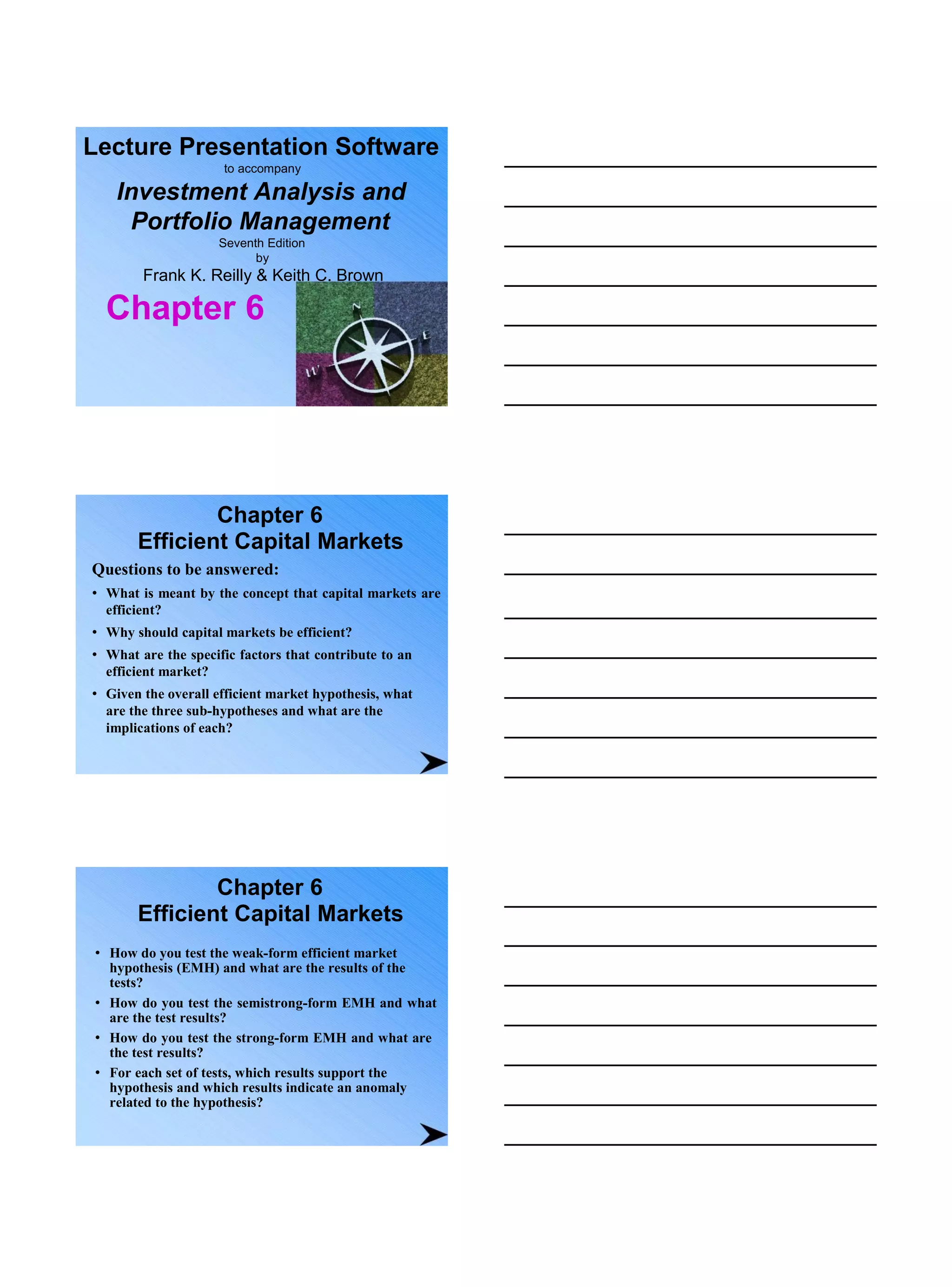 Lecture Presentation Software
to accompany
Investment Analysis and
Portfolio Management
Seventh Edition
by
Frank K. Reilly & Keith C. Brown
Chapter 6
Chapter 6
Efficient Capital Markets
Questions to be answered:
• What is meant by the concept that capital markets are
efficient?
• Why should capital markets be efficient?
• What are the specific factors that contribute to an
efficient market?
• Given the overall efficient market hypothesis, what
are the three sub-hypotheses and what are the
implications of each?
Chapter 6
Efficient Capital Markets
• How do you test the weak-form efficient market
hypothesis (EMH) and what are the results of the
tests?
• How do you test the semistrong-form EMH and what
are the test results?
• How do you test the strong-form EMH and what are
the test results?
• For each set of tests, which results support the
hypothesis and which results indicate an anomaly
related to the hypothesis?
 