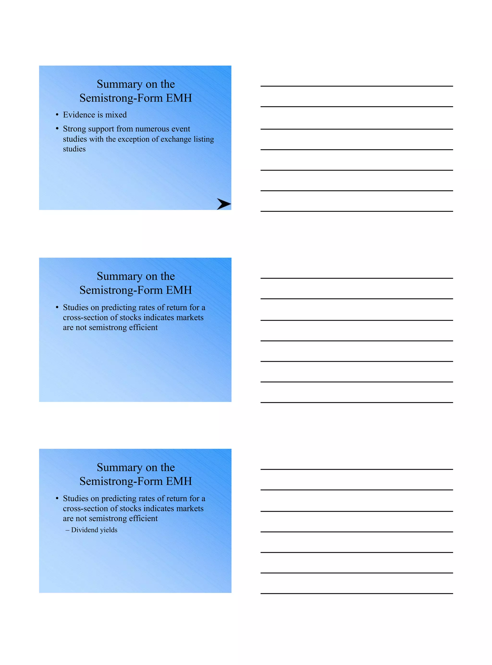 Summary on the
Semistrong-Form EMH
• Evidence is mixed
• Strong support from numerous event
studies with the exception of exchange listing
studies
Summary on the
Semistrong-Form EMH
• Studies on predicting rates of return for a
cross-section of stocks indicates markets
are not semistrong efficient
Summary on the
Semistrong-Form EMH
• Studies on predicting rates of return for a
cross-section of stocks indicates markets
are not semistrong efficient
– Dividend yields
 