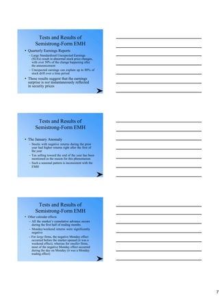 Tests and Results of
Semistrong-Form EMH
• Quarterly Earnings Reports
– Large Standardized Unexpected Earnings
(SUEs) result in abnormal stock price changes,
with over 50% of the change happening after
the announcement
– Unexpected earnings can explain up to 80% of
stock drift over a time period
• These results suggest that the earnings
surprise is not instantaneously reflected
in security prices
Tests and Results of
Semistrong-Form EMH
• The January Anomaly
– Stocks with negative returns during the prior
year had higher returns right after the first of
the year
– Tax selling toward the end of the year has been
mentioned as the reason for this phenomenon
– Such a seasonal pattern is inconsistent with the
EMH
Tests and Results of
Semistrong-Form EMH
• Other calendar effects
– All the market’s cumulative advance occurs
during the first half of trading months
– Monday/weekend returns were significantly
negative
– For large firms, the negative Monday effect
occurred before the market opened (it was a
weekend effect), whereas for smaller firms,
most of the negative Monday effect occurred
during the day on Monday (it was a Monday
trading effect)
7
 