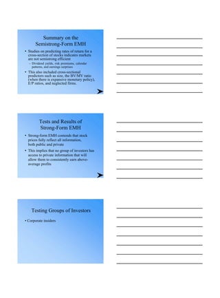 Summary on the
Semistrong-Form EMH
• Studies on predicting rates of return for a
cross-section of stocks indicates markets
are not semistrong efficient
– Dividend yields, risk premiums, calendar
patterns, and earnings surprises
• This also included cross-sectional
predictors such as size, the BV/MV ratio
(when there is expansive monetary policy),
E/P ratios, and neglected firms.
Tests and Results of
Strong-Form EMH
• Strong-form EMH contends that stock
prices fully reflect all information,
both public and private
• This implies that no group of investors has
access to private information that will
allow them to consistently earn above-
average profits
Testing Groups of Investors
• Corporate insiders
 