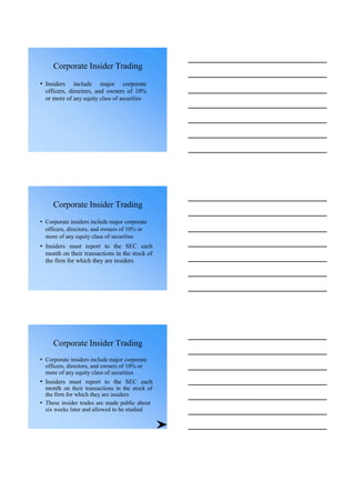 Corporate Insider Trading
• Insiders include major corporate
officers, directors, and owners of 10%
or more of any equity class of securities
Corporate Insider Trading
• Corporate insiders include major corporate
officers, directors, and owners of 10% or
more of any equity class of securities
• Insiders must report to the SEC each
month on their transactions in the stock of
the firm for which they are insiders
Corporate Insider Trading
• Corporate insiders include major corporate
officers, directors, and owners of 10% or
more of any equity class of securities
• Insiders must report to the SEC each
month on their transactions in the stock of
the firm for which they are insiders
• These insider trades are made public about
six weeks later and allowed to be studied
 