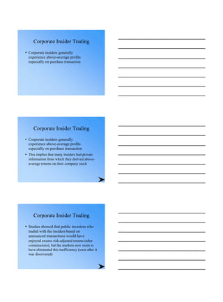 Corporate Insider Trading
• Corporate insiders generally
experience above-average profits
especially on purchase transaction
Corporate Insider Trading
• Corporate insiders generally
experience above-average profits
especially on purchase transaction
• This implies that many insiders had private
information from which they derived above-
average returns on their company stock
Corporate Insider Trading
• Studies showed that public investors who
traded with the insiders based on
announced transactions would have
enjoyed excess risk-adjusted returns (after
commissions), but the markets now seem to
have eliminated this inefficiency (soon after it
was discovered)
 