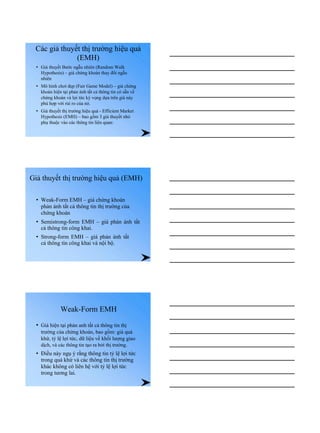 Các giả thuyết thị trường hiệu quả
(EMH)
• Giả thuyết Bước ngẫu nhiên (Random Walk
Hypothesis) – giá chứng khoán thay đổi ngẫu
nhiên
• Mô hình chơi đẹp (Fair Game Model) – giá chứng
khoán hiện tại phản ánh tất cả thông tin có sẵn về
chứng khoán và lợi tức kỳ vọng dựa trên giá này
phù hợp với rủi ro của nó.
• Giả thuyết thị trường hiệu quả - Efficient Market
Hypothesis (EMH) – bao gồm 3 giả thuyết nhỏ
phụ thuộc vào các thông tin liên quan:
Giả thuyết thị trường hiệu quả (EMH)
• Weak-Form EMH – giá chứng khoán
phản ánh tất cả thông tin thị trường của
chứng khoán
• Semistrong-form EMH – giá phản ánh tất
cả thông tin công khai.
• Strong-form EMH – giá phản ánh tất
cả thông tin công khai và nội bộ.
Weak-Form EMH
• Giá hiện tại phản anh tất cả thông tin thị
trường của chứng khoán, bao gồm: giá quá
khứ, tỷ lệ lợi tức, dữ liệu về khối lượng giao
dịch, và các thông tin tạo ra bởi thị trường.
• Điều này ngụ ý rằng thông tin tỷ lệ lợi tức
trong quá khứ và các thông tin thị trường
khác không có liên hệ với tỷ lệ lợi tức
trong tương lai.
 