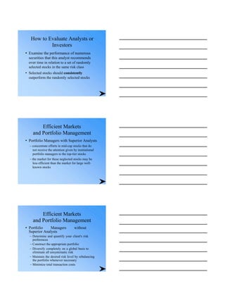 How to Evaluate Analysts or
Investors
• Examine the performance of numerous
securities that this analyst recommends
over time in relation to a set of randomly
selected stocks in the same risk class
• Selected stocks should consistently
outperform the randomly selected stocks
Efficient Markets
and Portfolio Management
• Portfolio Managers with Superior Analysts
– concentrate efforts in mid-cap stocks that do
not receive the attention given by institutional
portfolio managers to the top-tier stocks
– the market for these neglected stocks may be
less efficient than the market for large well-
known stocks
Efficient Markets
and Portfolio Management
• Portfolio Managers without
Superior Analysts
– Determine and quantify your client's risk
preferences
– Construct the appropriate portfolio
– Diversify completely on a global basis to
eliminate all unsystematic risk
– Maintain the desired risk level by rebalancing
the portfolio whenever necessary
– Minimize total transaction costs
 
