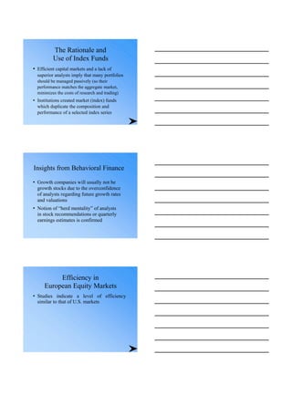 The Rationale and
Use of Index Funds
• Efficient capital markets and a lack of
superior analysts imply that many portfolios
should be managed passively (so their
performance matches the aggregate market,
minimizes the costs of research and trading)
• Institutions created market (index) funds
which duplicate the composition and
performance of a selected index series
Insights from Behavioral Finance
• Growth companies will usually not be
growth stocks due to the overconfidence
of analysts regarding future growth rates
and valuations
• Notion of “herd mentality” of analysts
in stock recommendations or quarterly
earnings estimates is confirmed
Efficiency in
European Equity Markets
• Studies indicate a level of efficiency
similar to that of U.S. markets
 