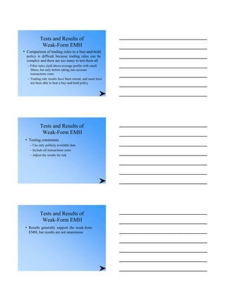 Tests and Results of
Weak-Form EMH
• Comparison of trading rules to a buy-and-hold
policy is difficult because trading rules can be
complex and there are too many to test them all
– Filter rules yield above-average profits with small
filters, but only before taking into account
transactions costs
– Trading rule results have been mixed, and most have
not been able to beat a buy-and-hold policy
Tests and Results of
Weak-Form EMH
• Testing constraints
– Use only publicly available data
– Include all transactions costs
– Adjust the results for risk
Tests and Results of
Weak-Form EMH
• Results generally support the weak-form
EMH, but results are not unanimous
 