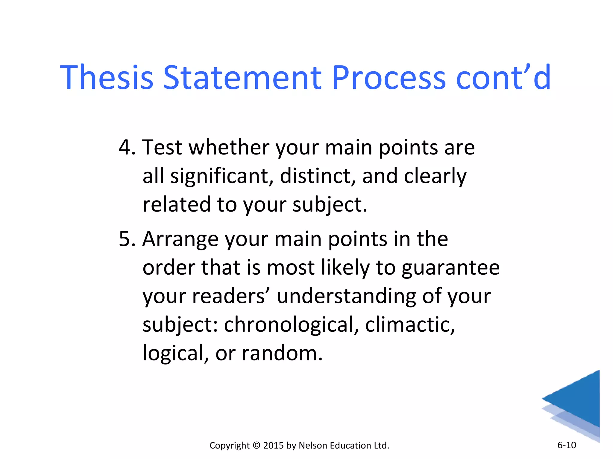 Thesis Statement Process cont’d 
4. Test whether your main points are 
all significant, distinct, and clearly 
related to your subject. 
5. Arrange your main points in the 
order that is most likely to guarantee 
your readers’ understanding of your 
subject: chronological, climactic, 
logical, or random. 
Copyright © 2015 by Nelson Education Ltd. 
6-10 
 