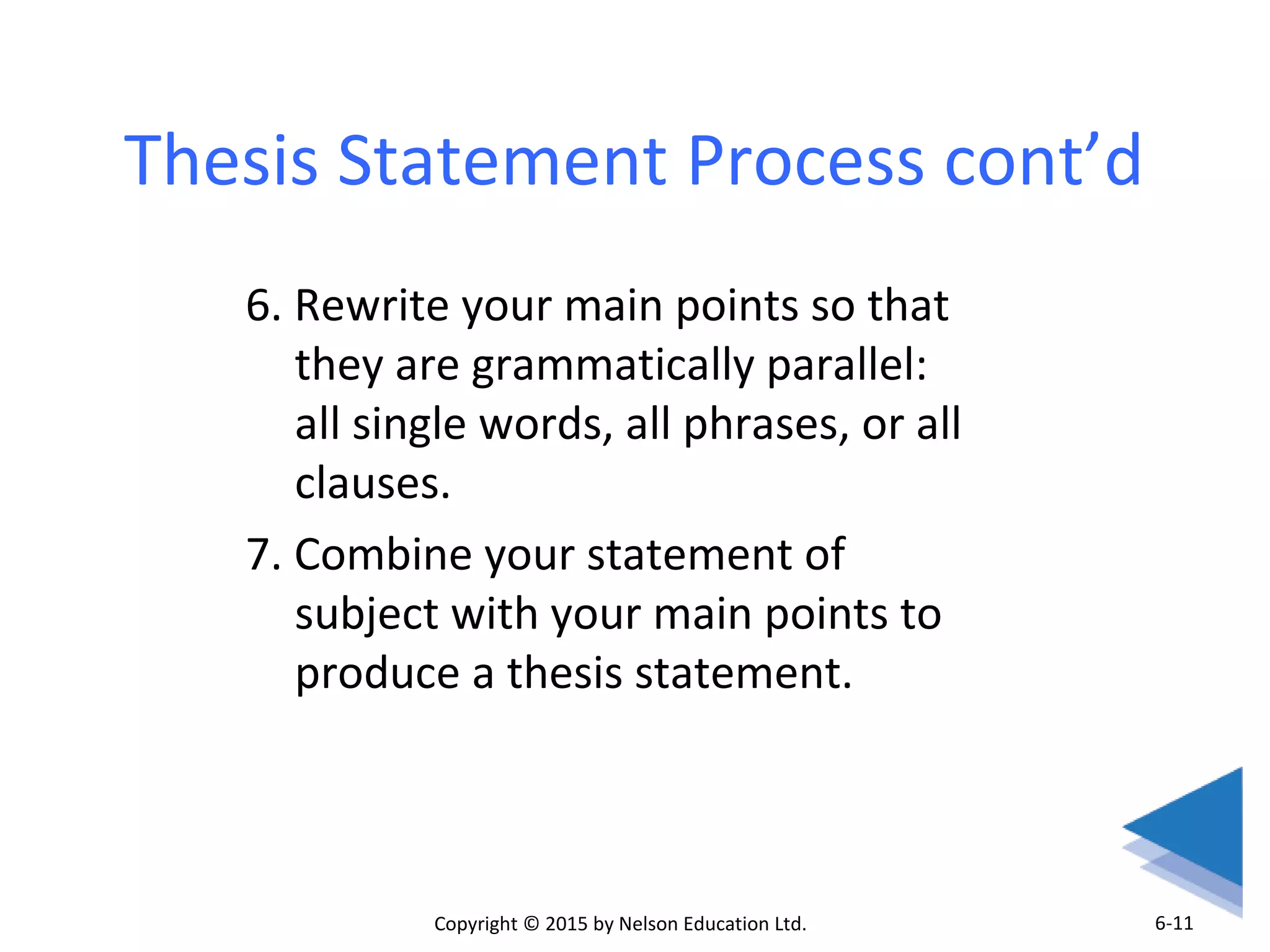 Thesis Statement Process cont’d 
6. Rewrite your main points so that 
they are grammatically parallel: 
all single words, all phrases, or all 
clauses. 
7. Combine your statement of 
subject with your main points to 
produce a thesis statement. 
Copyright © 2015 by Nelson Education Ltd. 
6-11 
 