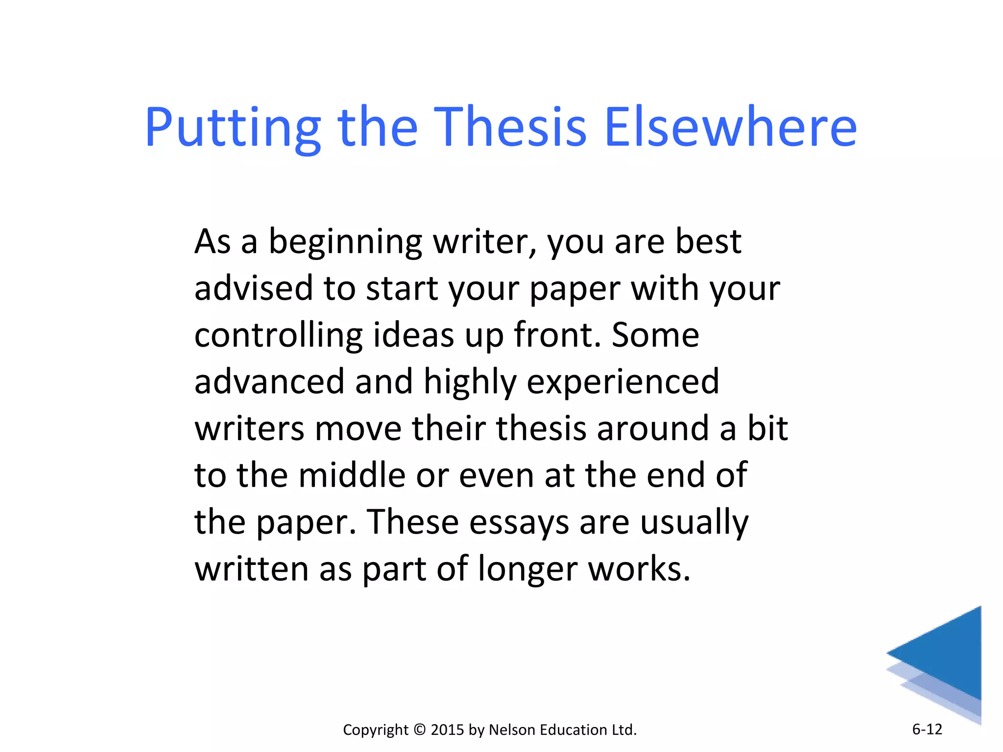 Putting the Thesis Elsewhere 
As a beginning writer, you are best 
advised to start your paper with your 
controlling ideas up front. Some 
advanced and highly experienced 
writers move their thesis around a bit 
to the middle or even at the end of 
the paper. These essays are usually 
written as part of longer works. 
Copyright © 2015 by Nelson Education Ltd. 
6-12 
 