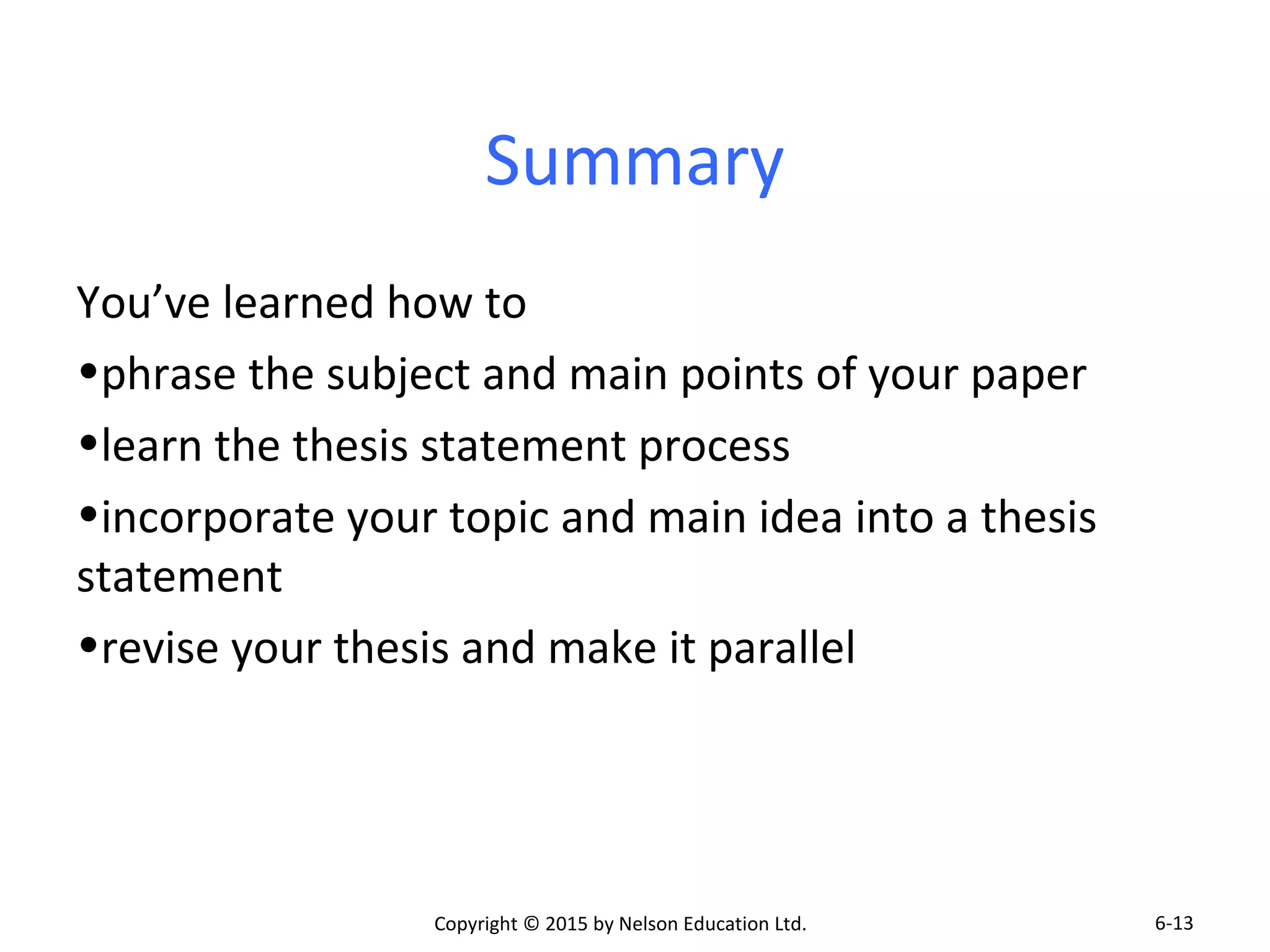 Summary 
You’ve learned how to 
•phrase the subject and main points of your paper 
•learn the thesis statement process 
•incorporate your topic and main idea into a thesis 
statement 
•revise your thesis and make it parallel 
Copyright © 2015 by Nelson Education Ltd. 
6-13 
