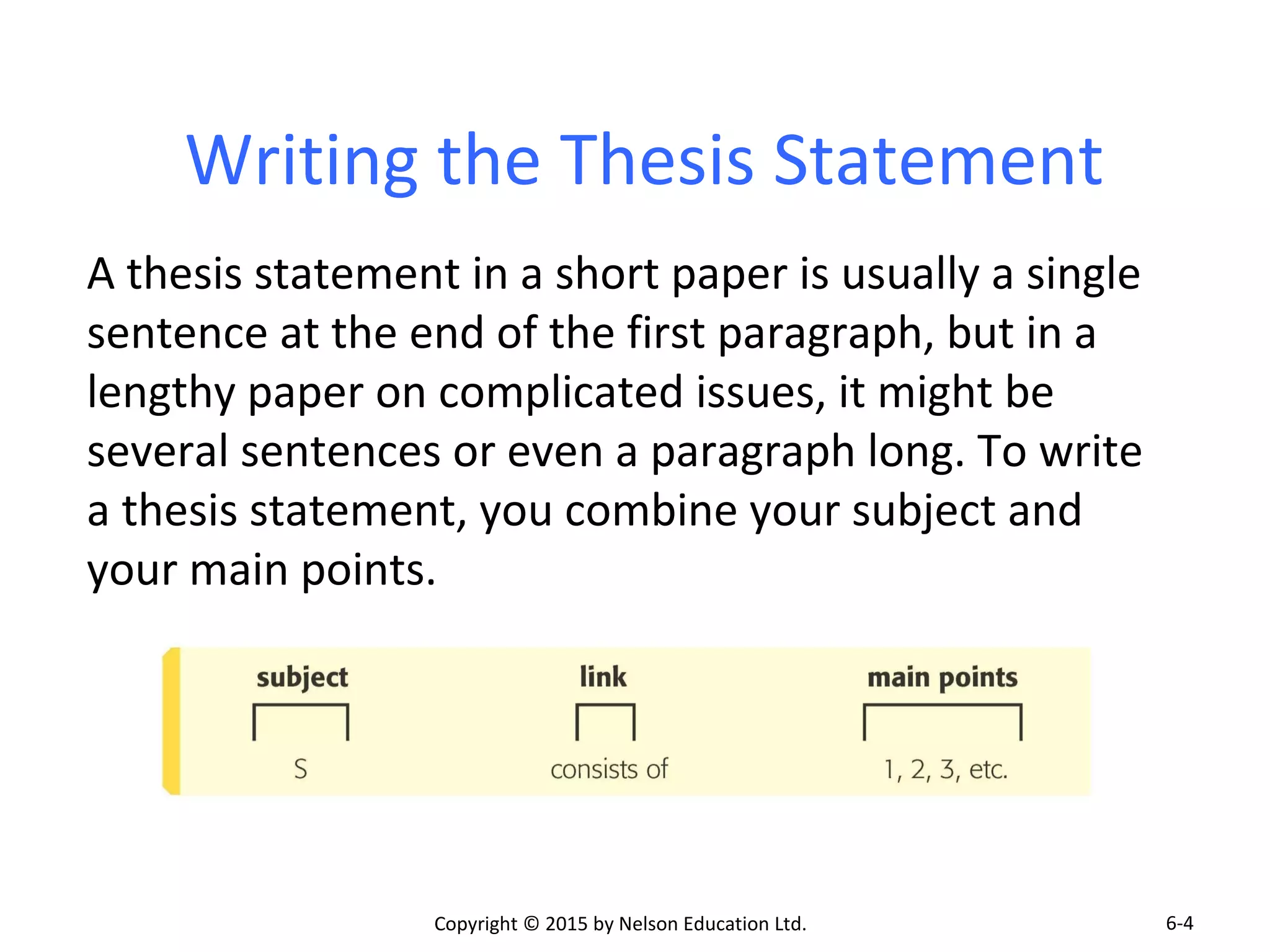 Writing the Thesis Statement 
A thesis statement in a short paper is usually a single 
sentence at the end of the first paragraph, but in a 
lengthy paper on complicated issues, it might be 
several sentences or even a paragraph long. To write 
a thesis statement, you combine your subject and 
your main points. 
Copyright © 2015 by Nelson Education Ltd. 
6-4 
 