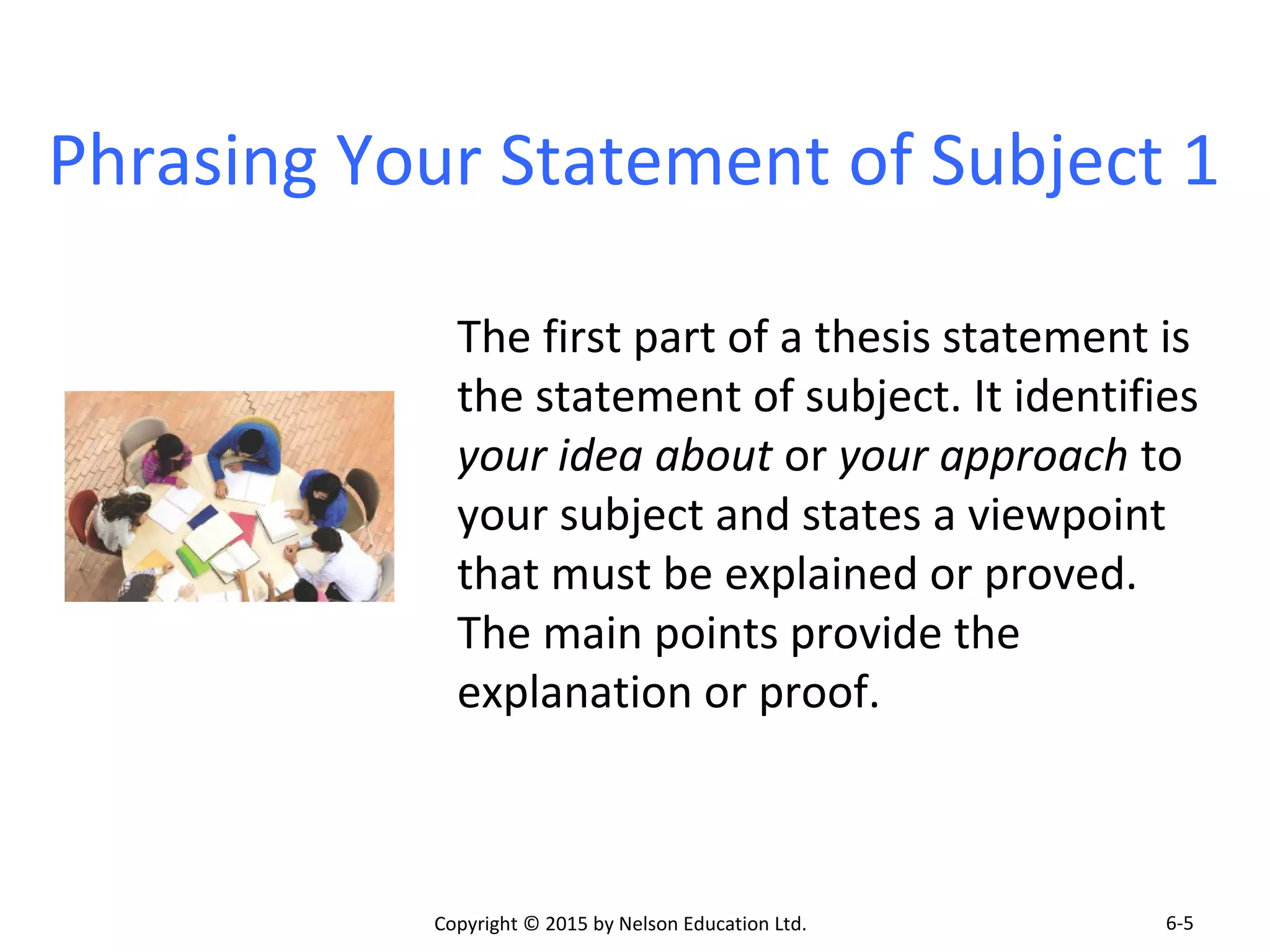Phrasing Your Statement of Subject 1 
The first part of a thesis statement is 
the statement of subject. It identifies 
your idea about or your approach to 
your subject and states a viewpoint 
that must be explained or proved. 
The main points provide the 
explanation or proof. 
Copyright © 2015 by Nelson Education Ltd. 
6-5 
 