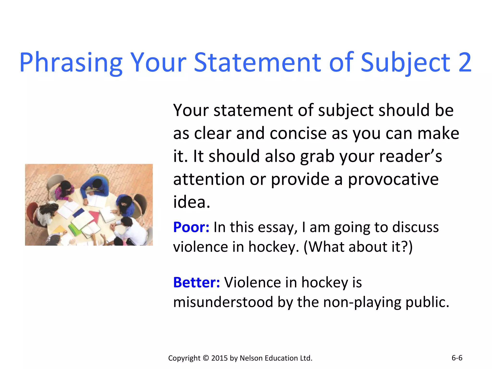 Phrasing Your Statement of Subject 2 
Your statement of subject should be 
as clear and concise as you can make 
it. It should also grab your reader’s 
attention or provide a provocative 
idea. 
Poor: In this essay, I am going to discuss 
violence in hockey. (What about it?) 
Better: Violence in hockey is 
misunderstood by the non-playing public. 
Copyright © 2015 by Nelson Education Ltd. 
6-6 
 