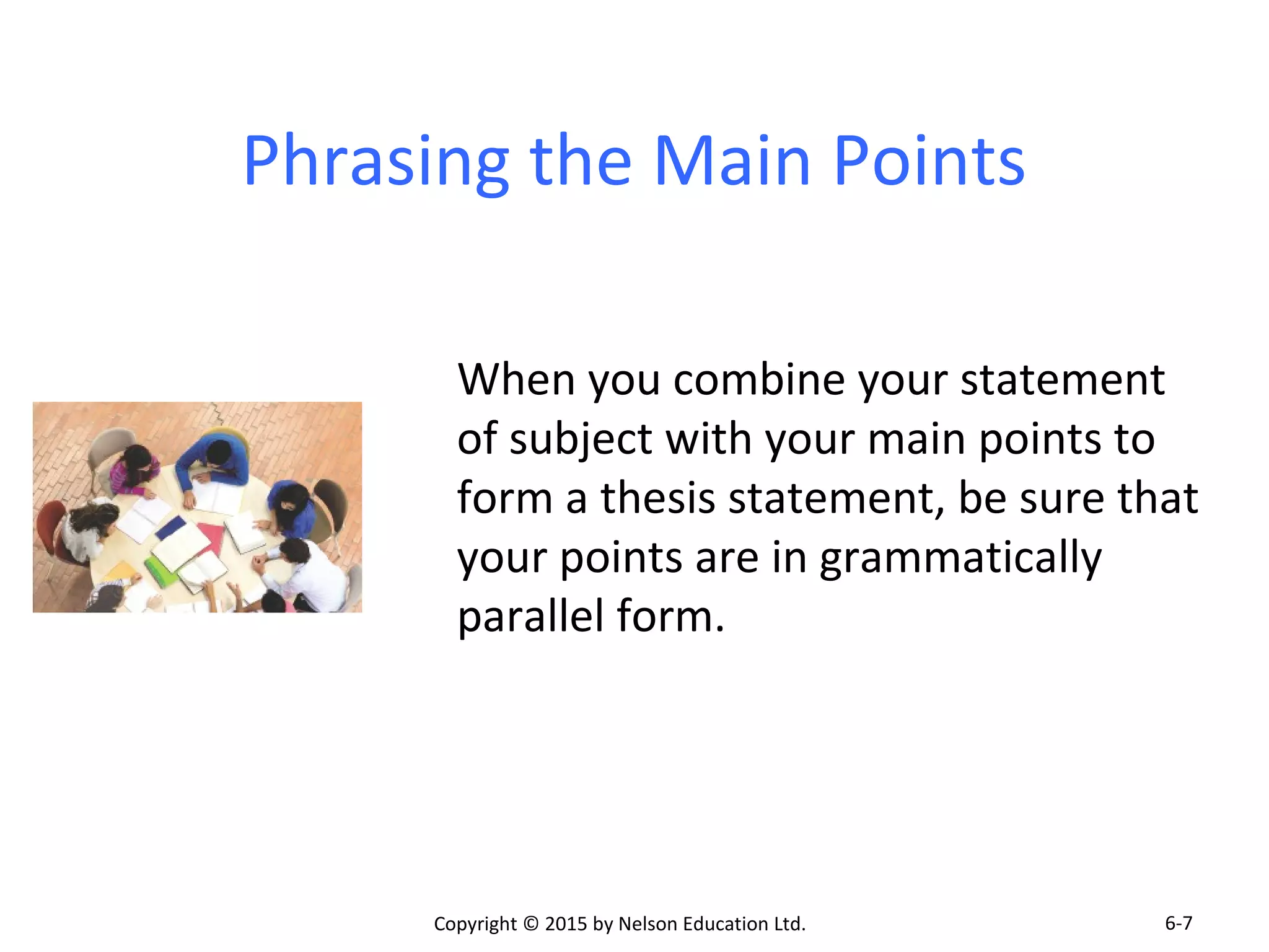 Phrasing the Main Points 
When you combine your statement 
of subject with your main points to 
form a thesis statement, be sure that 
your points are in grammatically 
parallel form. 
Copyright © 2015 by Nelson Education Ltd. 
6-7 
 