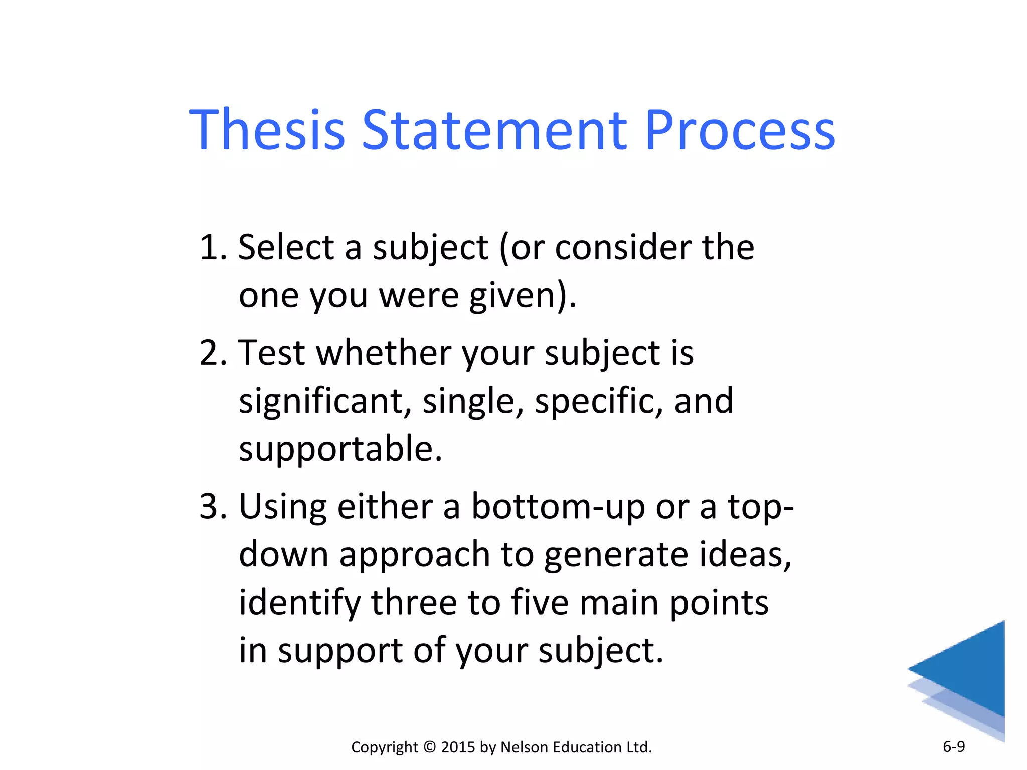 Thesis Statement Process 
1. Select a subject (or consider the 
one you were given). 
2. Test whether your subject is 
significant, single, specific, and 
supportable. 
3. Using either a bottom-up or a top-down 
approach to generate ideas, 
identify three to five main points 
in support of your subject. 
Copyright © 2015 by Nelson Education Ltd. 
6-9 
 
