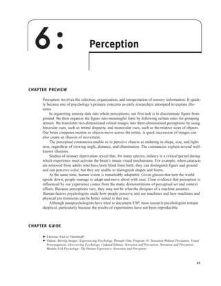 6:                                   Perception



CHAPTER PREVIEW

     Perception involves the selection, organization, and interpretation of sensory information. It quick-
     ly became one of psychology’s primary concerns as early researchers attempted to explain illu-
     sions.
         In organizing sensory data into whole perceptions, our first task is to discriminate figure from
     ground. We then organize the figure into meaningful form by following certain rules for grouping
     stimuli. We transform two-dimensional retinal images into three-dimensional perceptions by using
     binocular cues, such as retinal disparity, and monocular cues, such as the relative sizes of objects.
     Our brain computes motion as objects move across the retina. A quick succession of images can
     also create an illusion of movement.
         The perceptual constancies enable us to perceive objects as enduring in shape, size, and light-
     ness, regardless of viewing angle, distance, and illumination. The constancies explain several well-
     known illusions.
         Studies of sensory deprivation reveal that, for many species, infancy is a critical period during
     which experience must activate the brain’s innate visual mechanisms. For example, when cataracts
     are removed from adults who have been blind from birth, they can distinguish figure and ground
     and can perceive color, but they are unable to distinguish shapes and forms.
         At the same time, human vision is remarkably adaptable. Given glasses that turn the world
     upside down, people manage to adapt and move about with ease. Clear evidence that perception is
     influenced by our experience comes from the many demonstrations of perceptual set and context
     effects. Because perceptions vary, they may not be what the designer of a machine assumes.
     Human factors psychologists study how people perceive and use machines and how machines and
     physical environments can be better suited to that use.
         Although parapsychologists have tried to document ESP, most research psychologists remain
     skeptical, particularly because the results of experiments have not been reproducible.



CHAPTER GUIDE

     ➤ Exercise: Fact or Falsehood?
     ➤ Videos: Moving Images: Experiencing Psychology Through Film, Program 10: Sensation Without Perception: Visual
       Prosopagnosia; Discovering Psychology, Updated Edition: Sensation and Perception; Sensation and Perception;
       Module 8 of Psychology: The Human Experience: Sensation and Perception



                                                                                                                  41
 