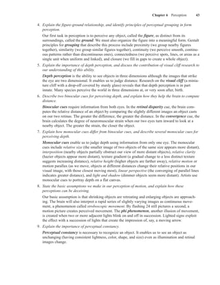 Chapter 6 Perception          43

4. Explain the figure-ground relationship, and identify principles of perceptual grouping in form
   perception.
   Our first task in perception is to perceive any object, called the figure, as distinct from its
   surroundings, called the ground. We must also organize the figure into a meaningful form. Gestalt
   principles for grouping that describe this process include proximity (we group nearby figures
   together), similarity (we group similar figures together), continuity (we perceive smooth, continu-
   ous patterns rather than discontinuous ones), connectedness (we perceive spots, lines, or areas as a
   single unit when uniform and linked), and closure (we fill in gaps to create a whole object).
5. Explain the importance of depth perception, and discuss the contribution of visual cliff research to
   our understanding of this ability.
   Depth perception is the ability to see objects in three dimensions although the images that strike
   the eye are two dimensional. It enables us to judge distance. Research on the visual cliff (a minia-
   ture cliff with a drop-off covered by sturdy glass) reveals that that depth perception is in part
   innate. Many species perceive the world in three dimensions at, or very soon after, birth.
6. Describe two binocular cues for perceiving depth, and explain how they help the brain to compute
   distance.
   Binocular cues require information from both eyes. In the retinal disparity cue, the brain com-
   putes the relative distance of an object by comparing the slightly different images an object casts
   on our two retinas. The greater the difference, the greater the distance. In the convergence cue, the
   brain calculates the degree of neuromuscular strain when our two eyes turn inward to look at a
   nearby object. The greater the strain, the closer the object.
7. Explain how monocular cues differ from binocular cues, and describe several monocular cues for
   perceiving depth.
   Monocular cues enable us to judge depth using information from only one eye. The monocular
   cues include relative size (the smaller image of two objects of the same size appears more distant),
   interposition (nearby objects partially obstruct our view of more distant objects), relative clarity
   (hazier objects appear more distant), texture gradient (a gradual change to a less distinct texture
   suggests increasing distance), relative height (higher objects are farther away), relative motion or
   motion parallax (as we move, objects at different distances change their relative positions in our
   visual image, with those closest moving most), linear perspective (the converging of parallel lines
   indicates greater distance), and light and shadow (dimmer objects seem more distant). Artists use
   monocular cues to portray depth on a flat canvas.
8. State the basic assumptions we make in our perception of motion, and explain how these
   perceptions can be deceiving.
   Our basic assumption is that shrinking objects are retreating and enlarging objects are approach-
   ing. The brain will also interpret a rapid series of slightly varying images as continuous move-
   ment, a phenomenon called stroboscopic movement. By flashing 24 still pictures a second, a
   motion picture creates perceived movement. The phi phenomenon, another illusion of movement,
   is created when two or more adjacent lights blink on and off in succession. Lighted signs exploit
   the effect with a succession of lights that create the impression of, say, a moving arrow.
9. Explain the importance of perceptual constancy.
   Perceptual constancy is necessary to recognize an object. It enables us to see an object as
   unchanging (having consistent lightness, color, shape, and size) even as illumination and retinal
   images change.
 