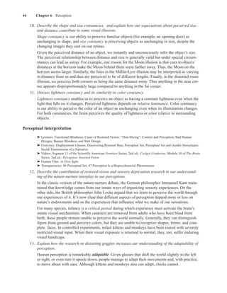 44      Chapter 6 Perception

     10. Describe the shape and size constancies, and explain how our expectations about perceived size
         and distance contribute to some visual illusions.
         Shape constancy is our ability to perceive familiar objects (for example, an opening door) as
         unchanging in shape, and size constancy is perceiving objects as unchanging in size, despite the
         changing images they cast on our retinas.
         Given the perceived distance of an object, we instantly and unconsciously infer the object’s size.
         The perceived relationship between distance and size is generally valid but under special circum-
         stances can lead us astray. For example, one reason for the Moon illusion is that cues to objects’
         distances at the horizon make the Moon behind them seem farther away. Thus, the Moon on the
         horizon seems larger. Similarly, the lines in the Müller-Lyer illusion may be interpreted as varying
         in distance from us and thus are perceived to be of different lengths. Finally, in the distorted room
         illusion, we perceive both corners as being the same distance away. Thus anything in the near cor-
         ner appears disproportionately large compared to anything in the far corner.
     11. Discuss lightness constancy and its similarity to color constancy.
         Lightness constancy enables us to perceive an object as having a constant lightness even when the
         light that falls on it changes. Perceived lightness depends on relative luminance. Color constancy
         is our ability to perceive the color of an object as unchanging even when its illumination changes.
         For both constancies, the brain perceives the quality of lightness or color relative to surrounding
         objects.

Perceptual Interpretation
         ➤ Lectures: Functional Blindness; Cases of Restored Vision; “Thin-Slicing”; Context and Perception; Bad Human
           Designs; Banner Blindness and Web Design
         ➤ Exercises: Displacement Glasses; Discovering Personal Bias; Perceptual Set; Perceptual Set and Gender Stereotypes;
           Social Transmission of a Narrative
         ➤ Videos: Segment 11 of the Scientific American Frontiers Series, 2nd ed.: Cockpit Confusion; Module 10 of The Brain
           Series, 2nd ed.: Perception: Inverted Vision
         ➤ Feature Film: At First Sight
         ➤ Transparencies: 86 Perceptual Set; 87 Perception Is a Biopsychosocial Phenomenon
     12. Describe the contribution of restored-vision and sensory deprivation research in our understand-
         ing of the nature-nurture interplay in our perceptions.
         In the classic version of the nature-nurture debate, the German philosopher Immanuel Kant main-
         tained that knowledge comes from our innate ways of organizing sensory experiences. On the
         other side, the British philosopher John Locke argued that we learn to perceive the world through
         our experiences of it. It’s now clear that different aspects of perception depend more or less on
         nature’s endowments and on the experiences that influence what we make of our sensations.
         For many species, infancy is a critical period during which experience must activate the brain’s
         innate visual mechanisms. When cataracts are removed from adults who have been blind from
         birth, these people remain unable to perceive the world normally. Generally, they can distinguish
         figure from ground and perceive colors, but they are unable to recognize shapes, forms, and com-
         plete faces. In controlled experiments, infant kittens and monkeys have been reared with severely
         restricted visual input. When their visual exposure is returned to normal, they, too, suffer enduring
         visual handicaps.
     13. Explain how the research on distorting goggles increases our understanding of the adaptability of
         perception.
         Human perception is remarkably adaptable. Given glasses that shift the world slightly to the left
         or right, or even turn it upside down, people manage to adapt their movements and, with practice,
         to move about with ease. Although kittens and monkeys also can adapt, chicks cannot.
 