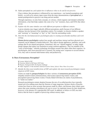 Chapter 6 Perception   45

   14. Define perceptual set, and explain how it influences what we do and do not perceive.
       Clear evidence that perception is influenced by our experiences—our learned assumptions and
       beliefs—as well as by sensory input comes from the many demonstrations of perceptual set, a
       mental predisposition to perceive one thing and not another.
       Through experience, we also form concepts, or schemas, which organize and interpret unfamiliar
       information, a fact that helps explain why some of us “see” monsters, faces, and UFOs that others
       do not.
   15. Explain why the same stimulus can evoke different perceptions in different contexts.
       A given stimulus may trigger radically different perceptions, partly because of our different
       schemas, but also because of the immediate context. For example, we discern whether a speaker
       said “morning” or “mourning” or “dye” or “die” from the surrounding words.
   16. Describe the role human factors psychologists play in creating user-friendly machines and work
       settings.
       Human factors psychologists explore how people and machines interact and how physical envi-
       ronments can be adapted to human behaviors. They help to design appliances, machines, and work
       settings that fit our natural perceptions. Sometimes, they use “natural mapping” to make simple
       design changes that reduce our frustration in using common appliances. They are mindful of the
       “curse of knowledge,” whereby technology developers assume that others share their expertise. As
       psychologists, their most powerful tool is research. By testing users’ responses to several alterna-
       tives, they seek to increase both human safety and productivity.


Is There Extrasensory Perception?
       ➤   Lecture: Belief in ESP
       ➤   Exercises: Belief in ESP Scale; ESP Tricks
       ➤   Projects: Testing for ESP; The Psychic Challenge
       ➤   Video: Segment 2 of the Scientific American Frontiers Series, 2nd ed.: Water, Water Everywhere
   17. Identify the three most testable forms of ESP, and explain why most research psychologists remain
       skeptical of ESP claims.
       Claims are made by parapsychologists for three varieties of extrasensory perception (ESP):
       telepathy (mind-to-mind communication), clairvoyance (perceiving remote events), and
       precognition (perceiving future events). Closely linked with these are claims of psychokinesis,
       or “mind over matter.”
       Research psychologists remain skeptical because the acts of so-called psychics have typically
       turned out to be nothing more than the illusions of stage magicians, because checks of psychic
       visions have been no more accurate than guesses made by others, and because sheer chance guar-
       antees that some stunning coincidences are sure to occur. An important reason for their skepticism,
       however, is the absence of a reproducible ESP result. In addition, to believe in ESP, one must
       believe that the brain is capable of perceiving without sensory input.
 
