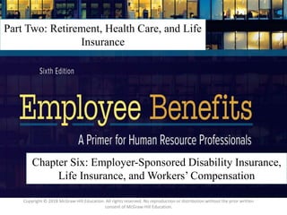 6 – 1
Part Two: Retirement, Health Care, and Life
Insurance
Chapter Six: Employer-Sponsored Disability Insurance,
Life Insurance, and Workers’ Compensation
Copyright © 2018 McGraw-Hill Education. All rights reserved. No reproduction or distribution without the prior written
consent of McGraw-Hill Education.
 