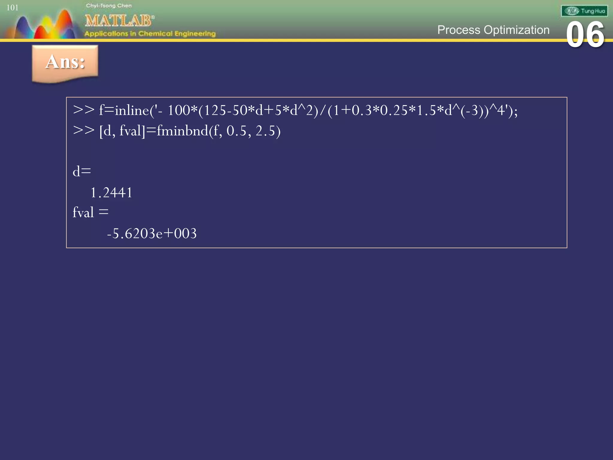 06Process Optimization
101
Ans:
>> f=inline('- 100*(125-50*d+5*d^2)/(1+0.3*0.25*1.5*d^(-3))^4');
>> [d, fval]=fminbnd(f, 0.5, 2.5)
d=
1.2441
fval =
-5.6203e+003
 
