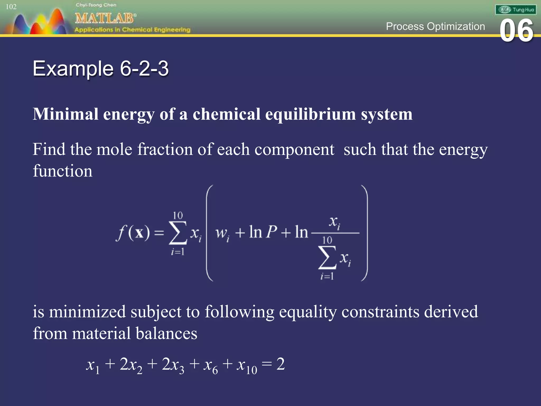 06Process Optimization
Example 6-2-3
Minimal energy of a chemical equilibrium system
Find the mole fraction of each component such that the energy
function
is minimized subject to following equality constraints derived
from material balances
x1 + 2x2 + 2x3 + x6 + x10 = 2
102
 