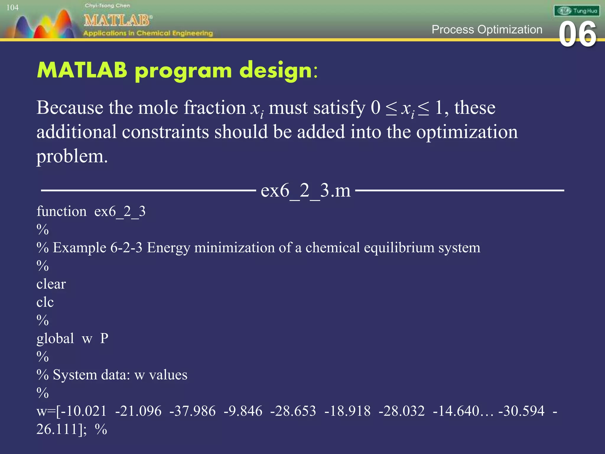 06Process Optimization
MATLAB program design:
Because the mole fraction xi must satisfy 0 ≤ xi ≤ 1, these
additional constraints should be added into the optimization
problem.
─────────────── ex6_2_3.m ───────────────
function ex6_2_3
%
% Example 6-2-3 Energy minimization of a chemical equilibrium system
%
clear
clc
%
global w P
%
% System data: w values
%
w=[-10.021 -21.096 -37.986 -9.846 -28.653 -18.918 -28.032 -14.640… -30.594 -
26.111]; %
104
 