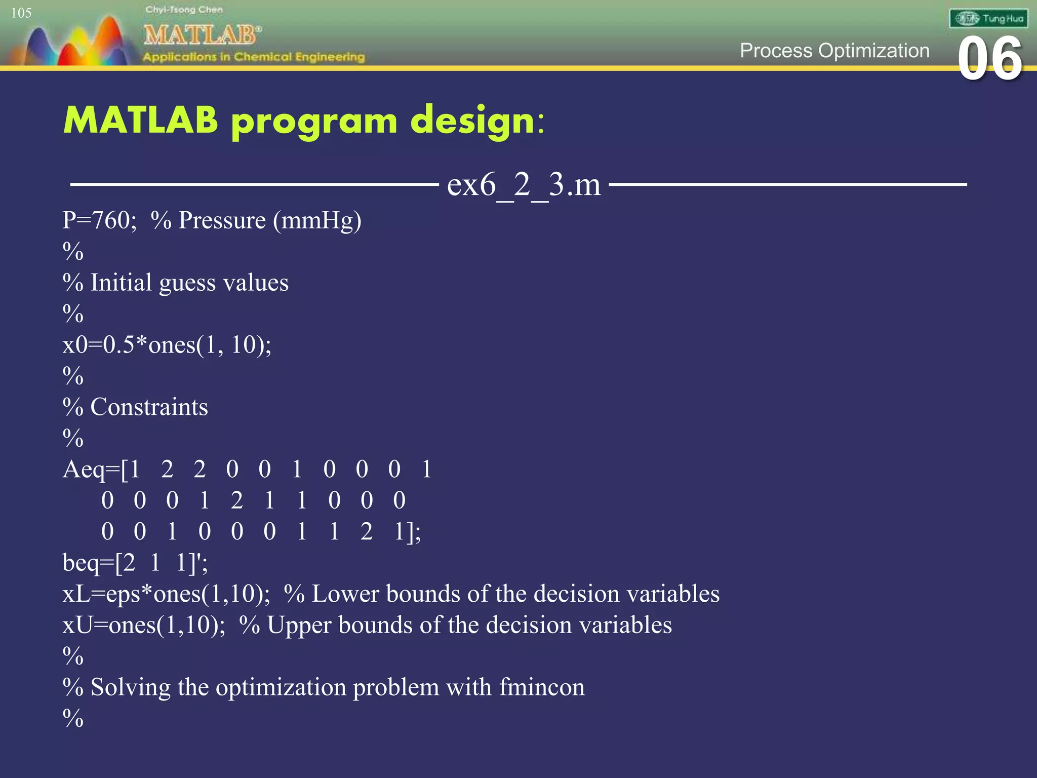 06Process Optimization
MATLAB program design:
─────────────── ex6_2_3.m ───────────────
P=760; % Pressure (mmHg)
%
% Initial guess values
%
x0=0.5*ones(1, 10);
%
% Constraints
%
Aeq=[1 2 2 0 0 1 0 0 0 1
0 0 0 1 2 1 1 0 0 0
0 0 1 0 0 0 1 1 2 1];
beq=[2 1 1]';
xL=eps*ones(1,10); % Lower bounds of the decision variables
xU=ones(1,10); % Upper bounds of the decision variables
%
% Solving the optimization problem with fmincon
%
105
 
