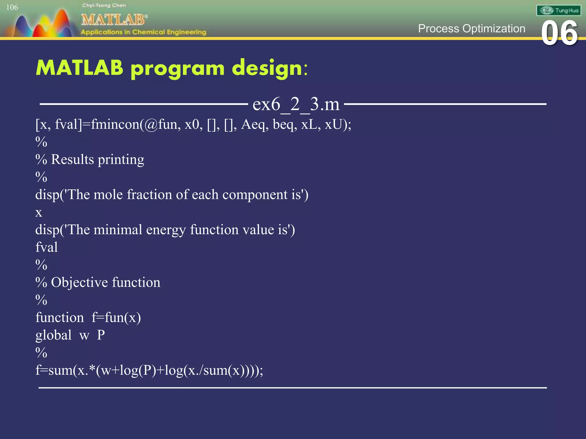 06Process Optimization
MATLAB program design:
─────────────── ex6_2_3.m ───────────────
[x, fval]=fmincon(@fun, x0, [], [], Aeq, beq, xL, xU);
%
% Results printing
%
disp('The mole fraction of each component is')
x
disp('The minimal energy function value is')
fval
%
% Objective function
%
function f=fun(x)
global w P
%
f=sum(x.*(w+log(P)+log(x./sum(x))));
─────────────────────────────────────────────────
106
 