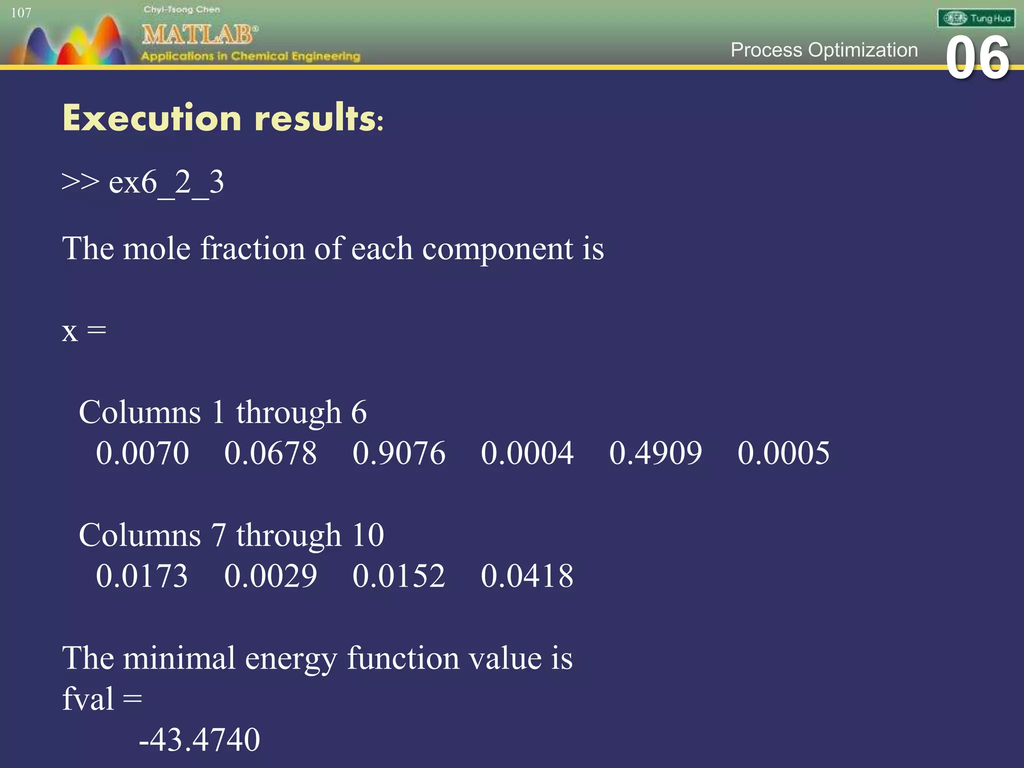 06Process Optimization
Execution results:
>> ex6_2_3
The mole fraction of each component is
x =
Columns 1 through 6
0.0070 0.0678 0.9076 0.0004 0.4909 0.0005
Columns 7 through 10
0.0173 0.0029 0.0152 0.0418
The minimal energy function value is
fval =
-43.4740
107
 