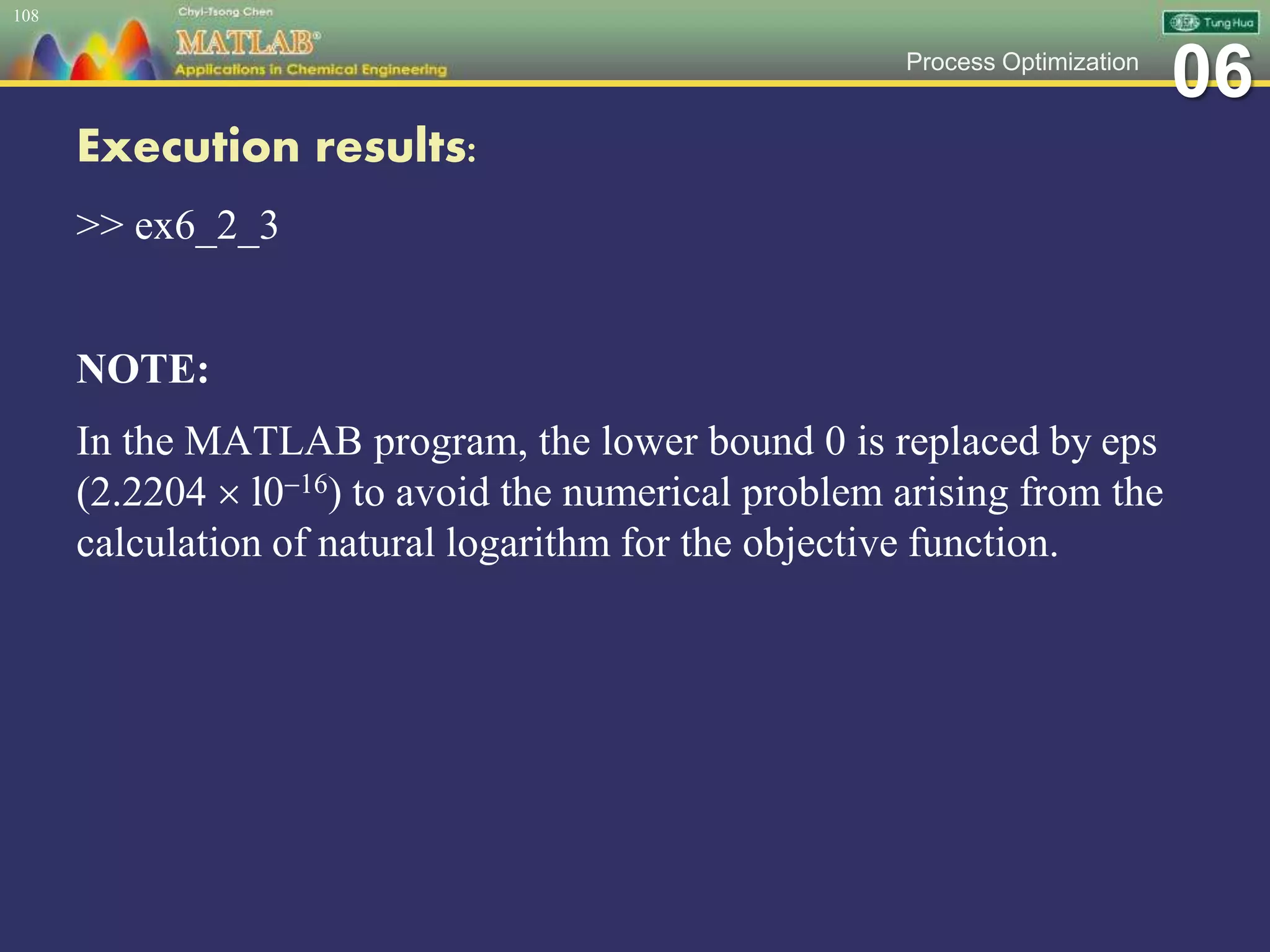 06Process Optimization
Execution results:
>> ex6_2_3
NOTE:
In the MATLAB program, the lower bound 0 is replaced by eps
(2.2204  l016) to avoid the numerical problem arising from the
calculation of natural logarithm for the objective function.
108
 