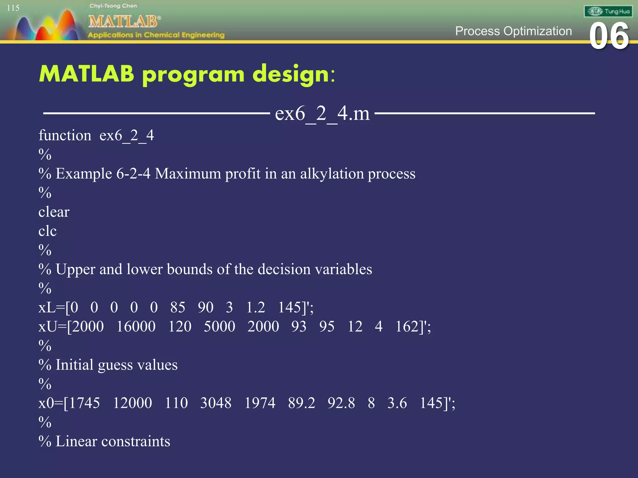 06Process Optimization
MATLAB program design:
─────────────── ex6_2_4.m ───────────────
function ex6_2_4
%
% Example 6-2-4 Maximum profit in an alkylation process
%
clear
clc
%
% Upper and lower bounds of the decision variables
%
xL=[0 0 0 0 0 85 90 3 1.2 145]';
xU=[2000 16000 120 5000 2000 93 95 12 4 162]';
%
% Initial guess values
%
x0=[1745 12000 110 3048 1974 89.2 92.8 8 3.6 145]';
%
% Linear constraints
115
 