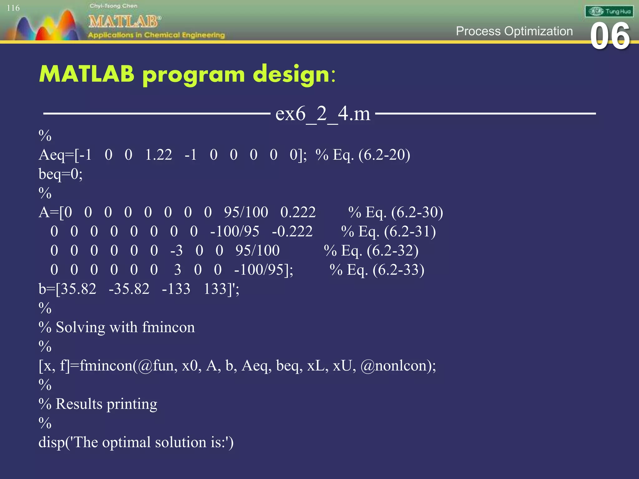 06Process Optimization
MATLAB program design:
─────────────── ex6_2_4.m ───────────────
%
Aeq=[-1 0 0 1.22 -1 0 0 0 0 0]; % Eq. (6.2-20)
beq=0;
%
A=[0 0 0 0 0 0 0 0 95/100 0.222 % Eq. (6.2-30)
0 0 0 0 0 0 0 0 -100/95 -0.222 % Eq. (6.2-31)
0 0 0 0 0 0 -3 0 0 95/100 % Eq. (6.2-32)
0 0 0 0 0 0 3 0 0 -100/95]; % Eq. (6.2-33)
b=[35.82 -35.82 -133 133]';
%
% Solving with fmincon
%
[x, f]=fmincon(@fun, x0, A, b, Aeq, beq, xL, xU, @nonlcon);
%
% Results printing
%
disp('The optimal solution is:')
116
 
