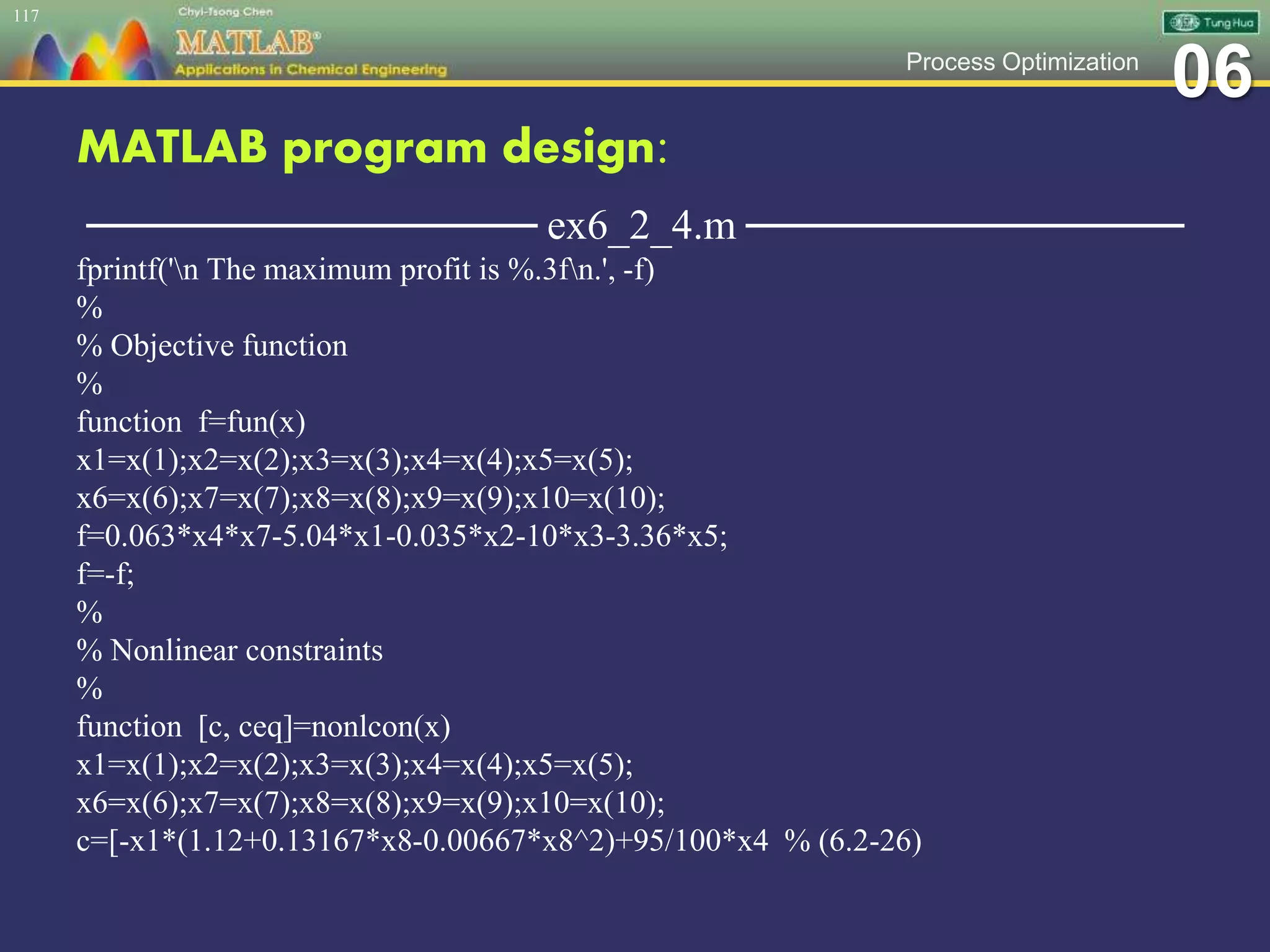 06Process Optimization
MATLAB program design:
─────────────── ex6_2_4.m ───────────────
fprintf('n The maximum profit is %.3fn.', -f)
%
% Objective function
%
function f=fun(x)
x1=x(1);x2=x(2);x3=x(3);x4=x(4);x5=x(5);
x6=x(6);x7=x(7);x8=x(8);x9=x(9);x10=x(10);
f=0.063*x4*x7-5.04*x1-0.035*x2-10*x3-3.36*x5;
f=-f;
%
% Nonlinear constraints
%
function [c, ceq]=nonlcon(x)
x1=x(1);x2=x(2);x3=x(3);x4=x(4);x5=x(5);
x6=x(6);x7=x(7);x8=x(8);x9=x(9);x10=x(10);
c=[-x1*(1.12+0.13167*x8-0.00667*x8^2)+95/100*x4 % (6.2-26)
117
 
