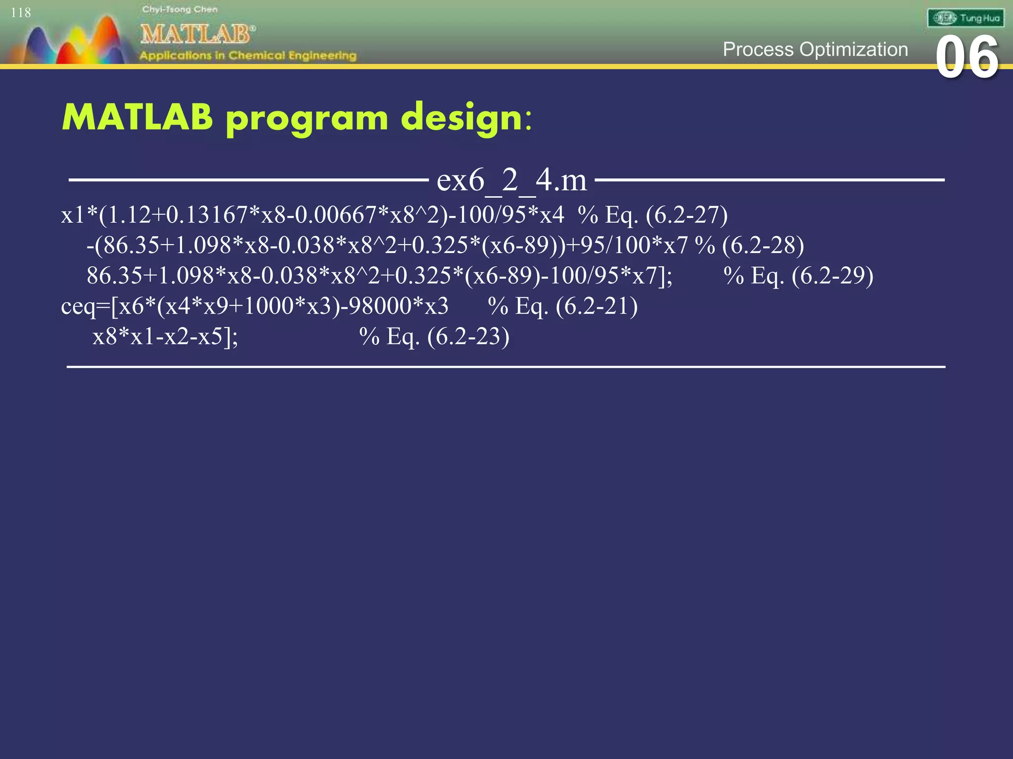 06Process Optimization
MATLAB program design:
─────────────── ex6_2_4.m ───────────────
x1*(1.12+0.13167*x8-0.00667*x8^2)-100/95*x4 % Eq. (6.2-27)
-(86.35+1.098*x8-0.038*x8^2+0.325*(x6-89))+95/100*x7 % (6.2-28)
86.35+1.098*x8-0.038*x8^2+0.325*(x6-89)-100/95*x7]; % Eq. (6.2-29)
ceq=[x6*(x4*x9+1000*x3)-98000*x3 % Eq. (6.2-21)
x8*x1-x2-x5]; % Eq. (6.2-23)
─────────────────────────────────────────────────
118
 