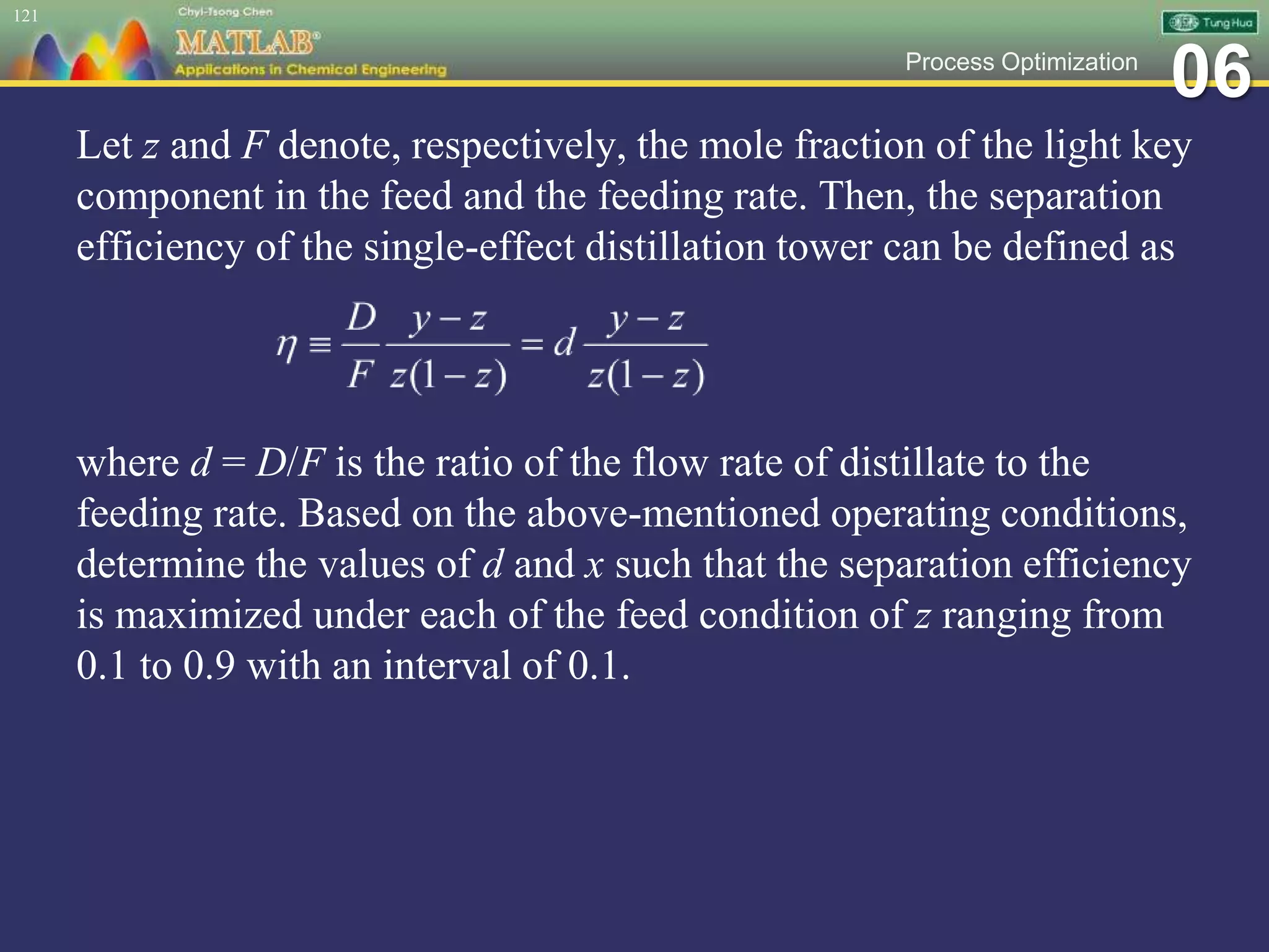 06Process Optimization
Let z and F denote, respectively, the mole fraction of the light key
component in the feed and the feeding rate. Then, the separation
efficiency of the single-effect distillation tower can be defined as
where d = D/F is the ratio of the flow rate of distillate to the
feeding rate. Based on the above-mentioned operating conditions,
determine the values of d and x such that the separation efficiency
is maximized under each of the feed condition of z ranging from
0.1 to 0.9 with an interval of 0.1.
121
 