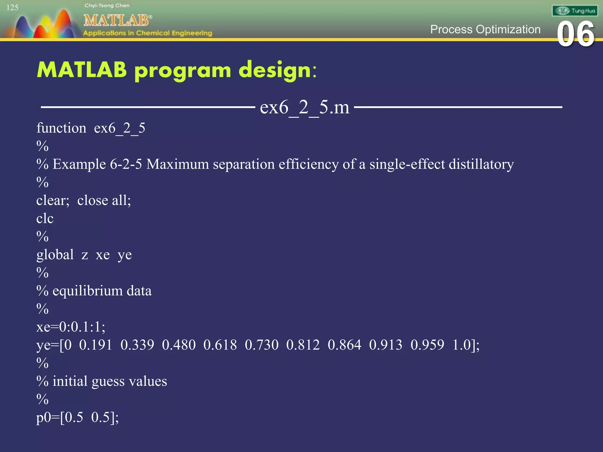 06Process Optimization
MATLAB program design:
─────────────── ex6_2_5.m ───────────────
function ex6_2_5
%
% Example 6-2-5 Maximum separation efficiency of a single-effect distillatory
%
clear; close all;
clc
%
global z xe ye
%
% equilibrium data
%
xe=0:0.1:1;
ye=[0 0.191 0.339 0.480 0.618 0.730 0.812 0.864 0.913 0.959 1.0];
%
% initial guess values
%
p0=[0.5 0.5];
125
 