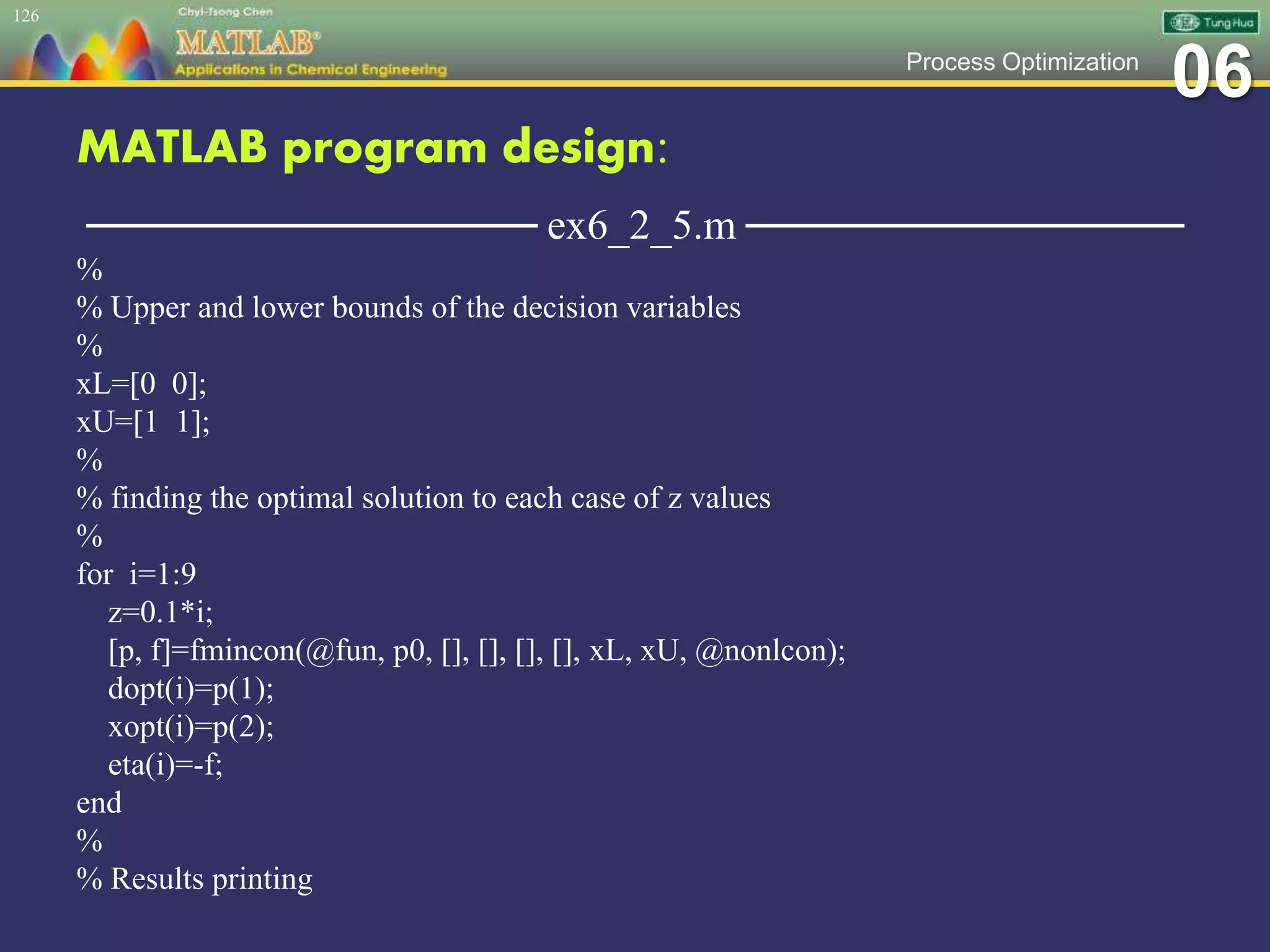 06Process Optimization
MATLAB program design:
─────────────── ex6_2_5.m ───────────────
%
% Upper and lower bounds of the decision variables
%
xL=[0 0];
xU=[1 1];
%
% finding the optimal solution to each case of z values
%
for i=1:9
z=0.1*i;
[p, f]=fmincon(@fun, p0, [], [], [], [], xL, xU, @nonlcon);
dopt(i)=p(1);
xopt(i)=p(2);
eta(i)=-f;
end
%
% Results printing
126
 