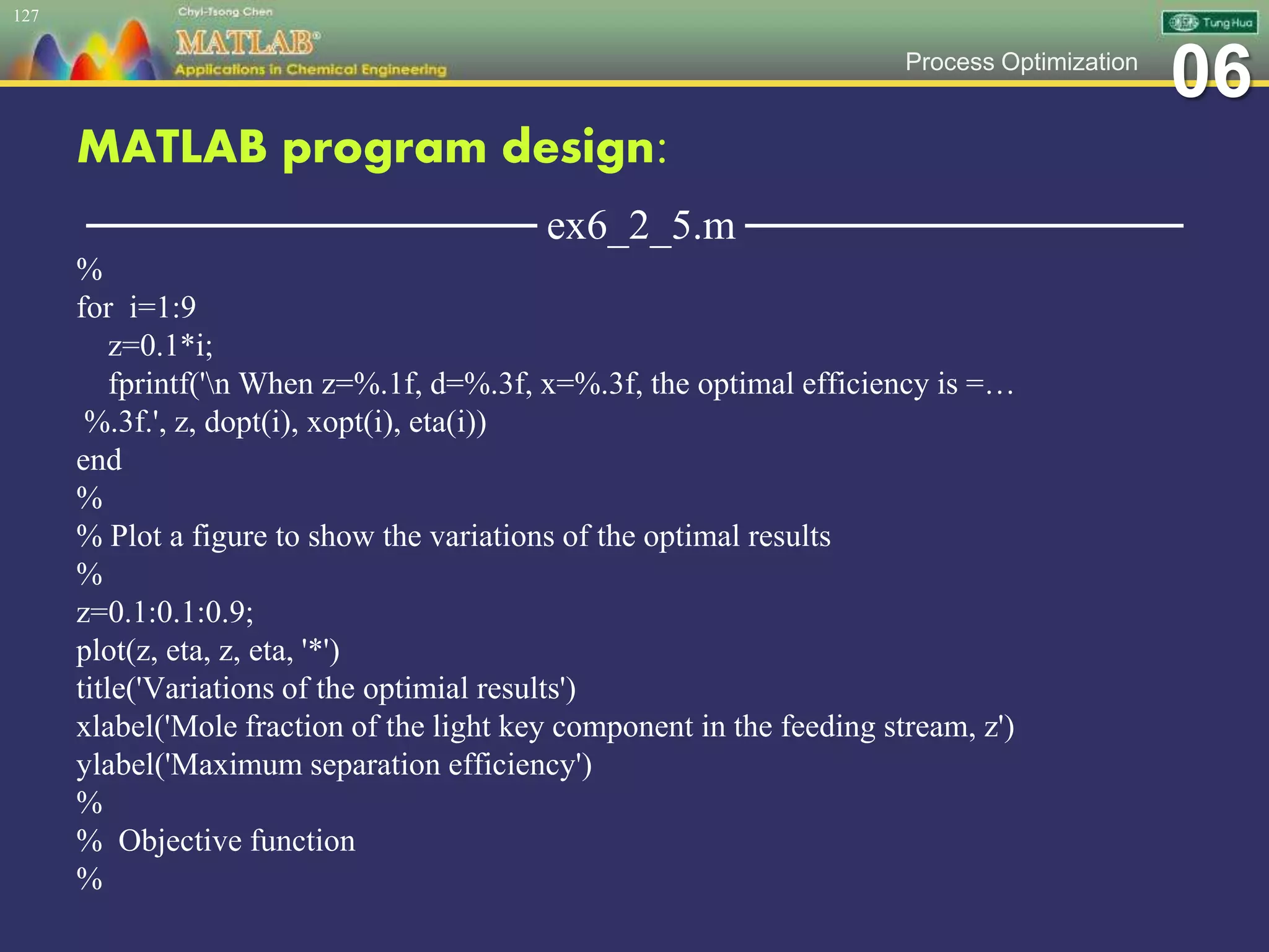 06Process Optimization
MATLAB program design:
─────────────── ex6_2_5.m ───────────────
%
for i=1:9
z=0.1*i;
fprintf('n When z=%.1f, d=%.3f, x=%.3f, the optimal efficiency is =…
%.3f.', z, dopt(i), xopt(i), eta(i))
end
%
% Plot a figure to show the variations of the optimal results
%
z=0.1:0.1:0.9;
plot(z, eta, z, eta, '*')
title('Variations of the optimial results')
xlabel('Mole fraction of the light key component in the feeding stream, z')
ylabel('Maximum separation efficiency')
%
% Objective function
%
127
 