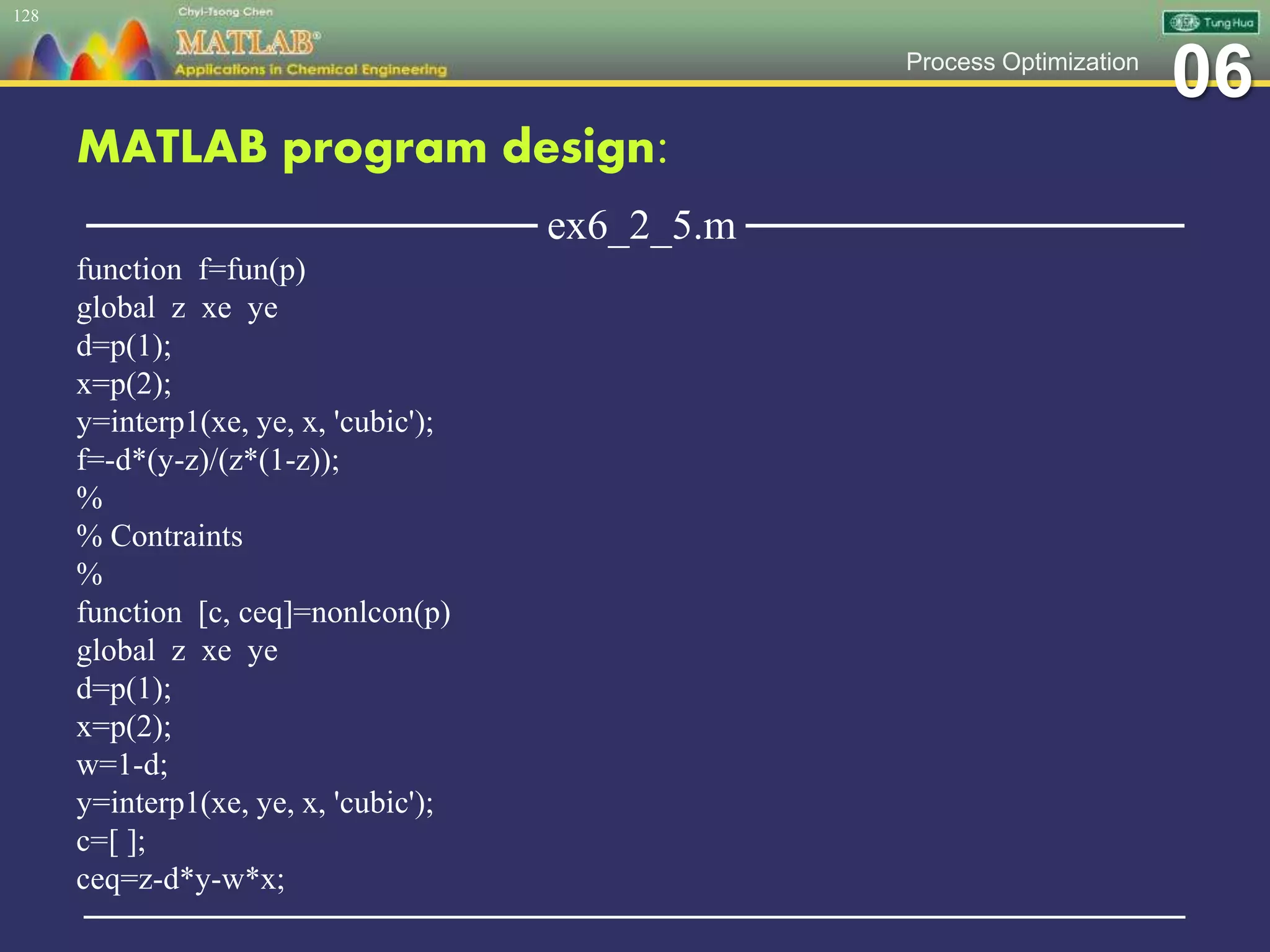 06Process Optimization
MATLAB program design:
─────────────── ex6_2_5.m ───────────────
function f=fun(p)
global z xe ye
d=p(1);
x=p(2);
y=interp1(xe, ye, x, 'cubic');
f=-d*(y-z)/(z*(1-z));
%
% Contraints
%
function [c, ceq]=nonlcon(p)
global z xe ye
d=p(1);
x=p(2);
w=1-d;
y=interp1(xe, ye, x, 'cubic');
c=[ ];
ceq=z-d*y-w*x;
─────────────────────────────────────────────────
128
 
